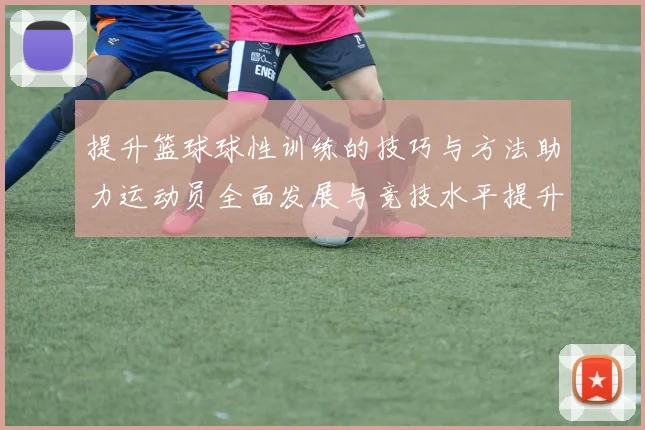 提升篮球球性训练的技巧与方法助力运动员全面发展与竞技水平提升