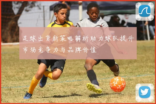 足球出货新策略解析助力球队提升市场竞争力与品牌价值