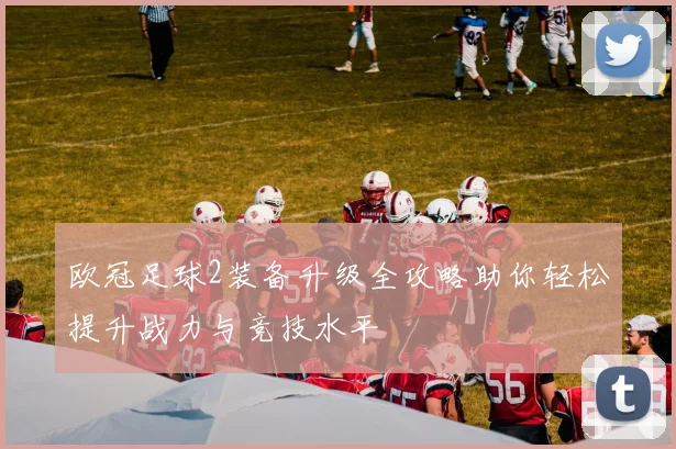 欧冠足球2装备升级全攻略助你轻松提升战力与竞技水平